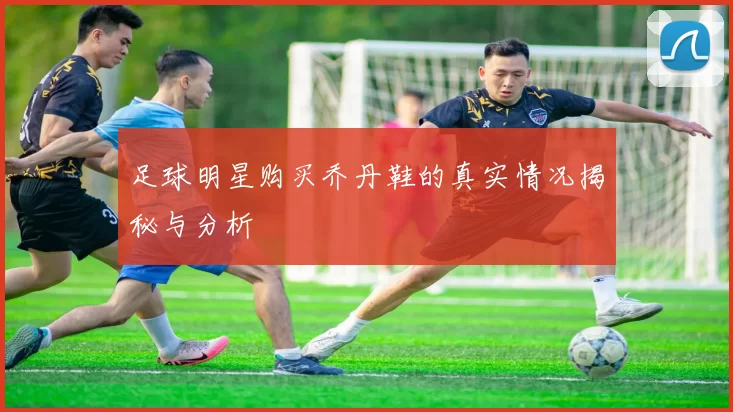 足球明星购买乔丹鞋的真实情况揭秘与分析
