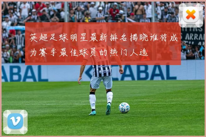 英超足球明星最新排名揭晓谁将成为赛季最佳球员的热门人选