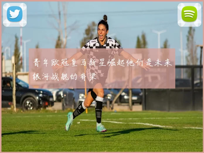 青年欧冠皇马新星崛起他们是未来银河战舰的脊梁