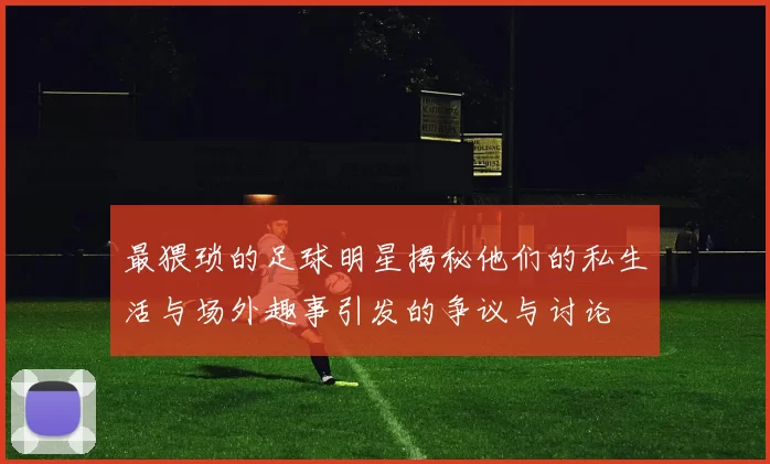 最猥琐的足球明星揭秘他们的私生活与场外趣事引发的争议与讨论