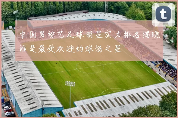 中国男综艺足球明星实力排名揭晓谁是最受欢迎的球场之星