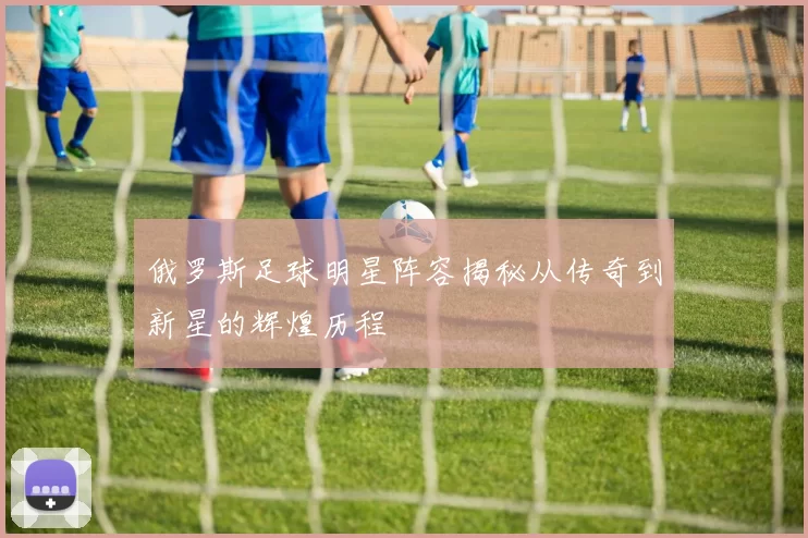 俄罗斯足球明星阵容揭秘从传奇到新星的辉煌历程