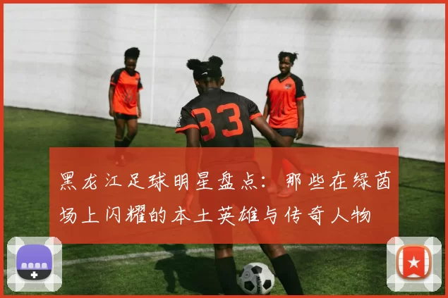 黑龙江足球明星盘点：那些在绿茵场上闪耀的本土英雄与传奇人物