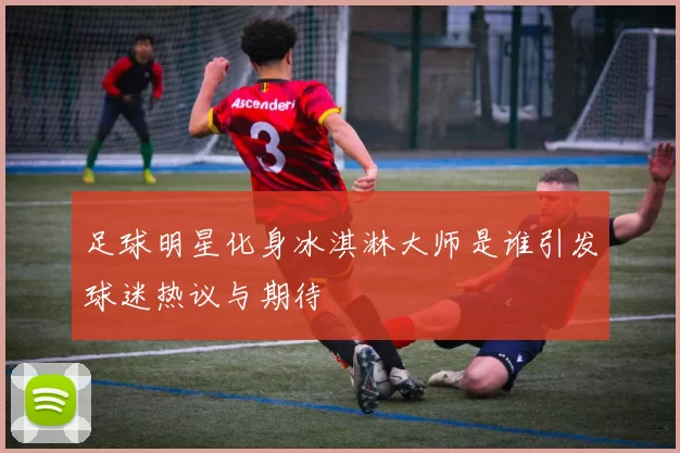 足球明星化身冰淇淋大师是谁引发球迷热议与期待