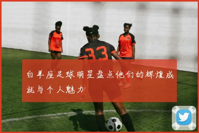 白羊座足球明星盘点他们的辉煌成就与个人魅力