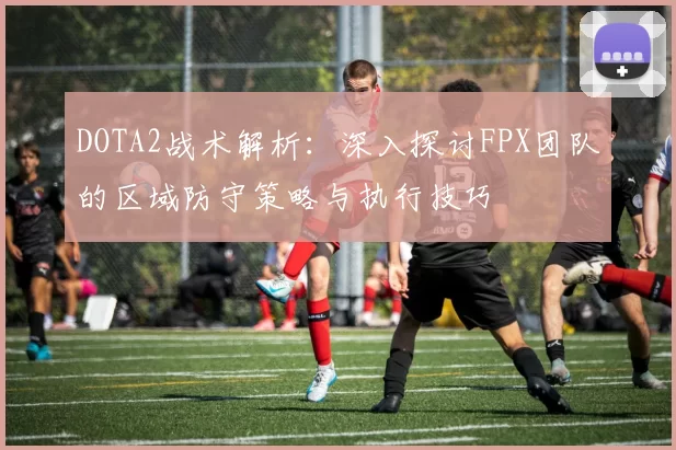 DOTA2战术解析：深入探讨FPX团队的区域防守策略与执行技巧