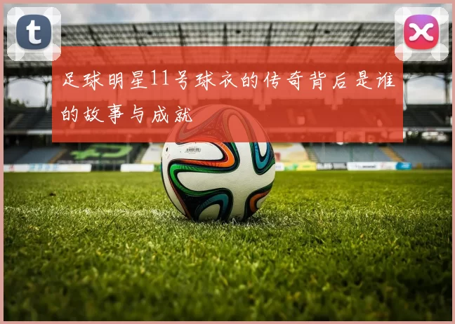 足球明星11号球衣的传奇背后是谁的故事与成就