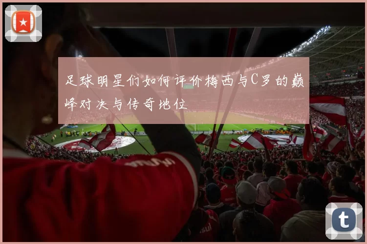 足球明星们如何评价梅西与C罗的巅峰对决与传奇地位