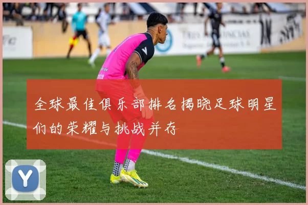 全球最佳俱乐部排名揭晓足球明星们的荣耀与挑战并存
