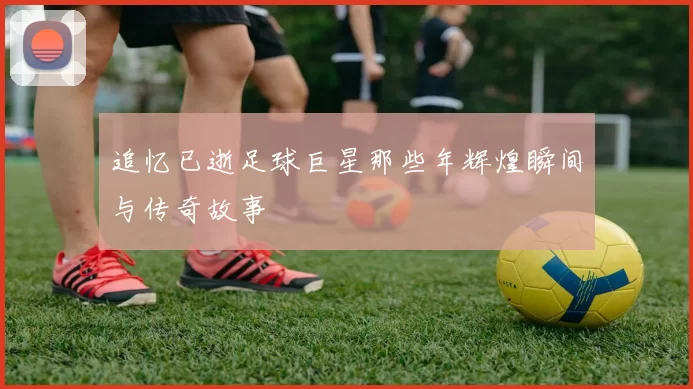 追忆已逝足球巨星那些年辉煌瞬间与传奇故事