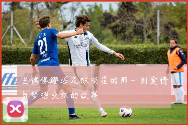 当偶像邂逅足球明星的那一刻爱情与梦想交织的故事
