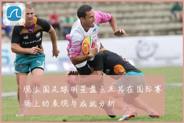 现法国足球明星盘点及其在国际赛场上的表现与成就分析