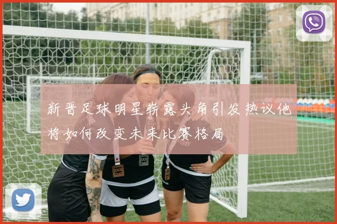 新晋足球明星崭露头角引发热议他将如何改变未来比赛格局