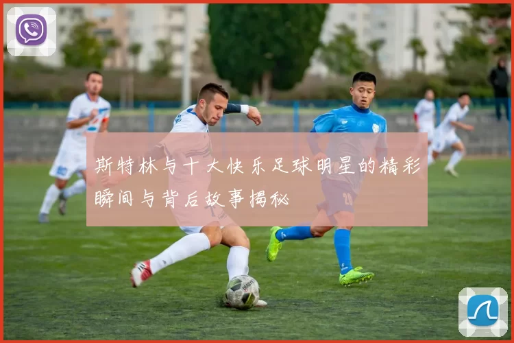 斯特林与十大快乐足球明星的精彩瞬间与背后故事揭秘