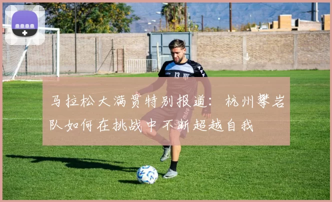 马拉松大满贯特别报道：杭州攀岩队如何在挑战中不断超越自我