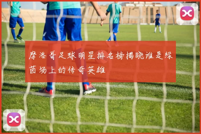 摩洛哥足球明星排名榜揭晓谁是绿茵场上的传奇英雄