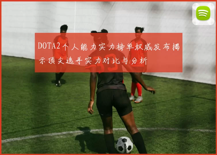 DOTA2个人能力实力榜单权威发布揭示顶尖选手实力对比与分析