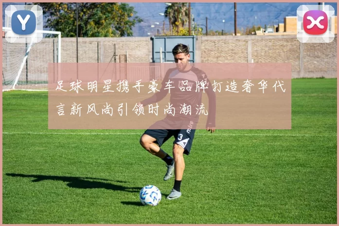 足球明星携手豪车品牌打造奢华代言新风尚引领时尚潮流