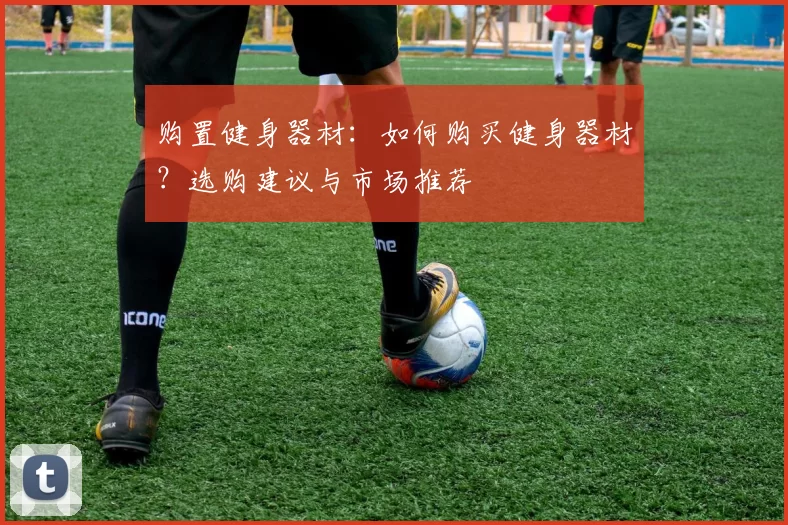 购置健身器材：如何购买健身器材？选购建议与市场推荐