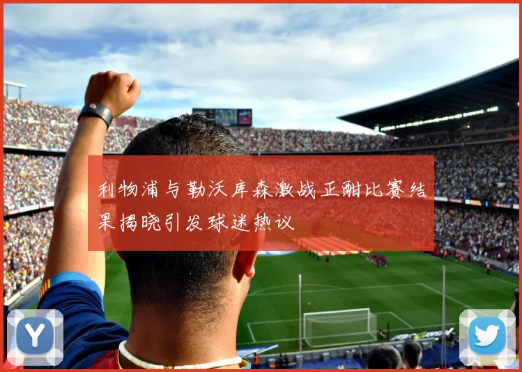 利物浦与勒沃库森激战正酣比赛结果揭晓引发球迷热议