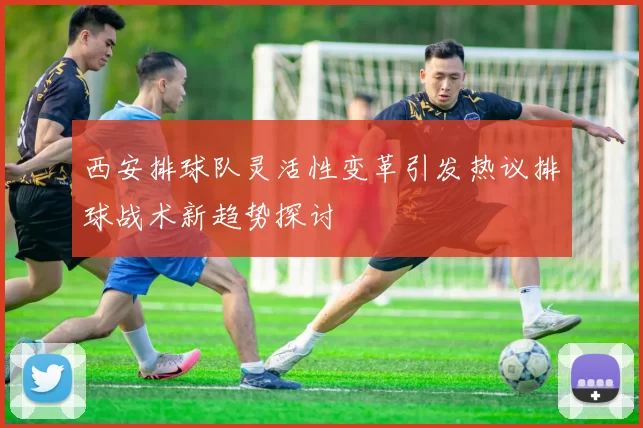 西安排球队灵活性变革引发热议排球战术新趋势探讨