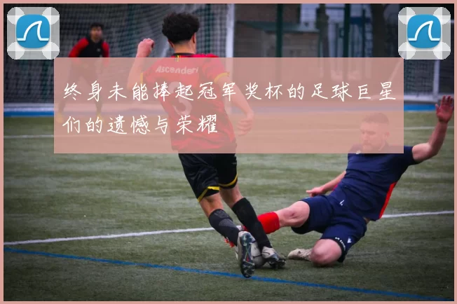 终身未能捧起冠军奖杯的足球巨星们的遗憾与荣耀