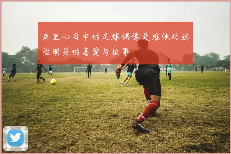 库里心目中的足球偶像是谁他对这些明星的喜爱与故事