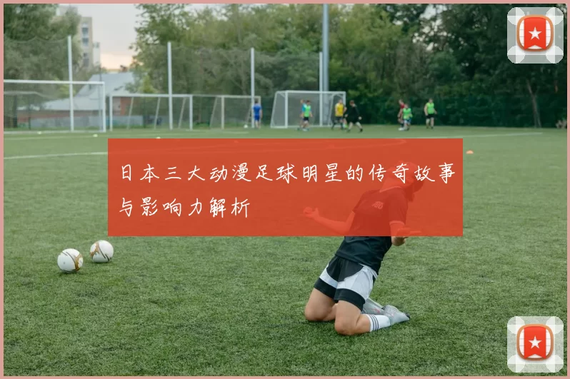 日本三大动漫足球明星的传奇故事与影响力解析