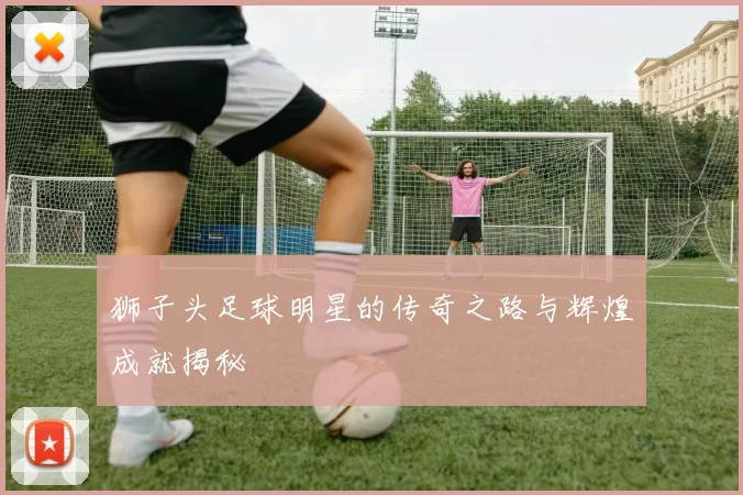 狮子头足球明星的传奇之路与辉煌成就揭秘