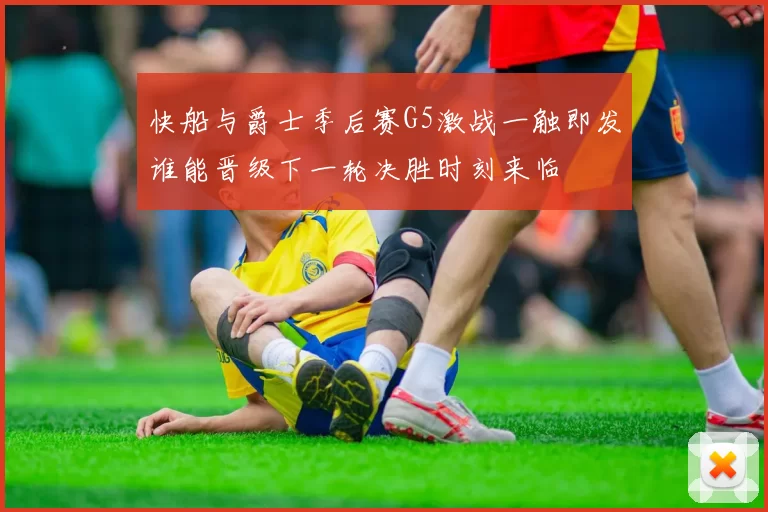 快船与爵士季后赛G5激战一触即发谁能晋级下一轮决胜时刻来临