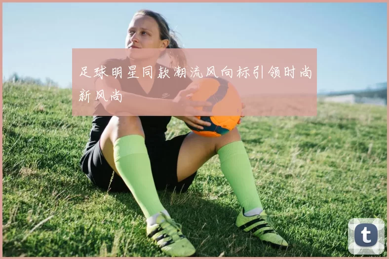 足球明星同款潮流风向标引领时尚新风尚