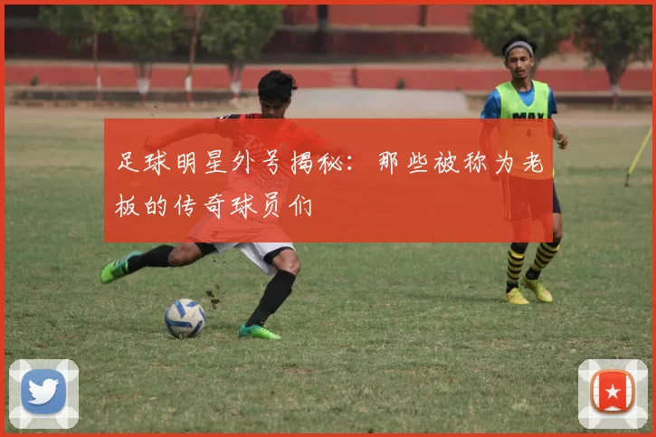 足球明星外号揭秘：那些被称为老板的传奇球员们