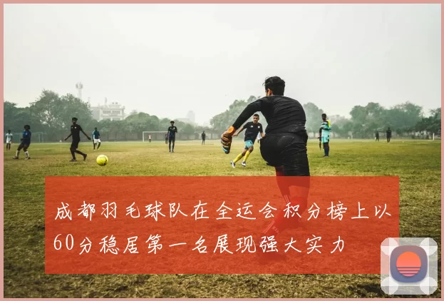 成都羽毛球队在全运会积分榜上以60分稳居第一名展现强大实力