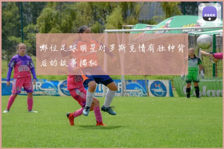 哪位足球明星对罗斯克情有独钟背后的故事揭秘
