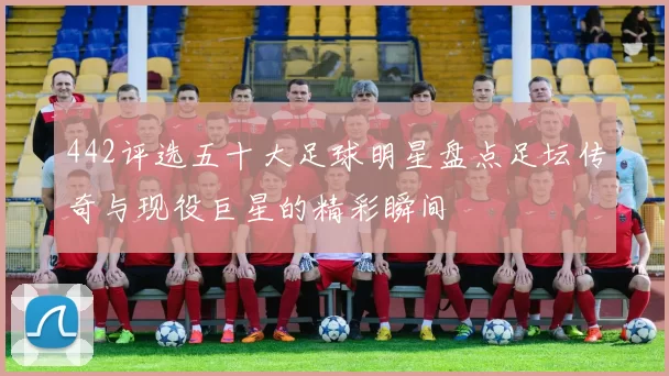 442评选五十大足球明星盘点足坛传奇与现役巨星的精彩瞬间