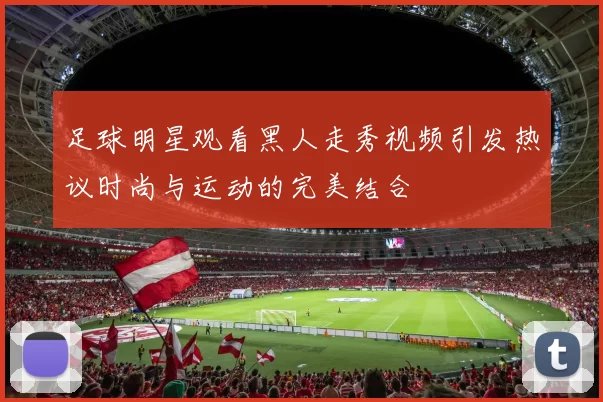 足球明星观看黑人走秀视频引发热议时尚与运动的完美结合