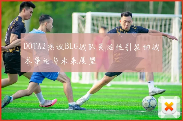 DOTA2热议BLG战队灵活性引发的战术争论与未来展望