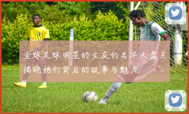 全球足球明星的女友们名字大盘点揭晓她们背后的故事与魅力
