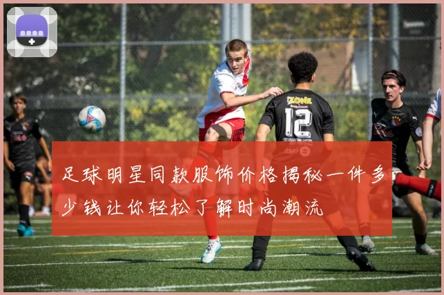 足球明星同款服饰价格揭秘一件多少钱让你轻松了解时尚潮流
