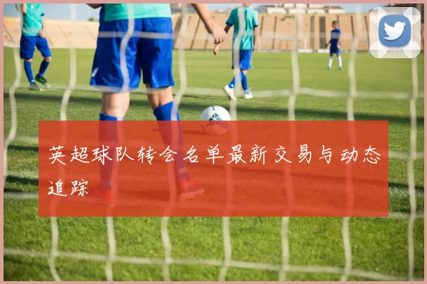 英超球队转会名单最新交易与动态追踪