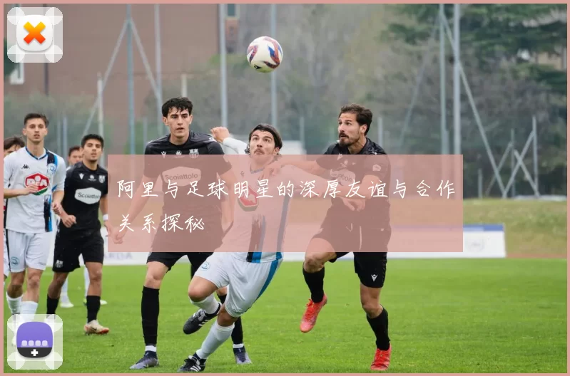 阿里与足球明星的深厚友谊与合作关系探秘