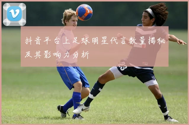 抖音平台上足球明星代言数量揭秘及其影响力分析
