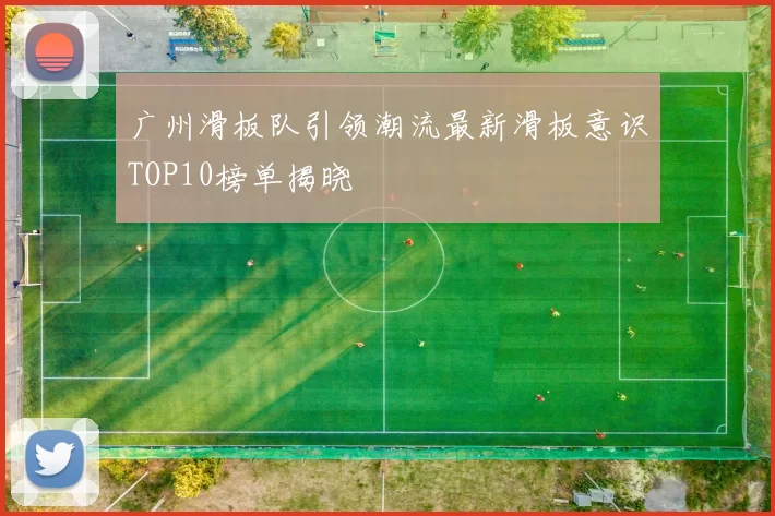 广州滑板队引领潮流最新滑板意识TOP10榜单揭晓