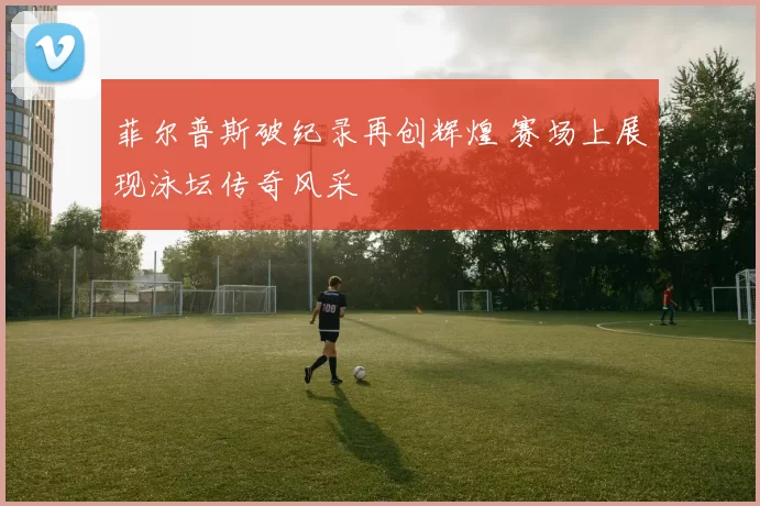 菲尔普斯破纪录再创辉煌 赛场上展现泳坛传奇风采