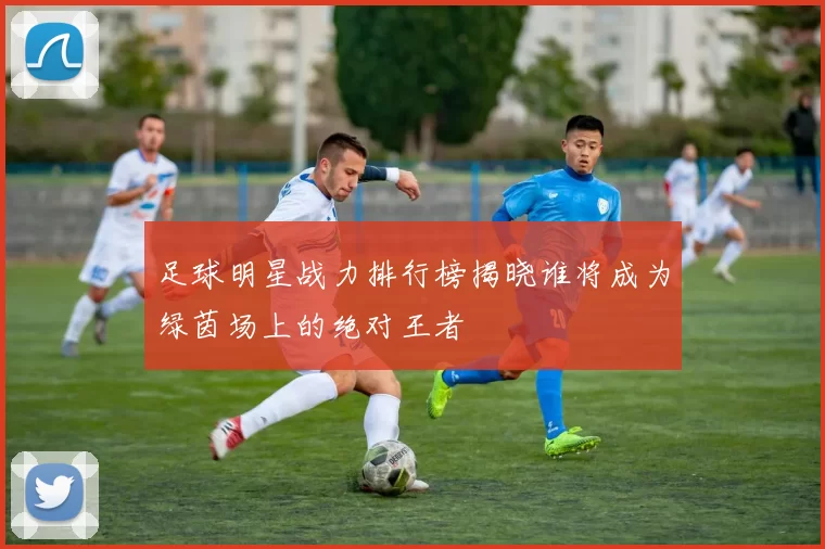 足球明星战力排行榜揭晓谁将成为绿茵场上的绝对王者