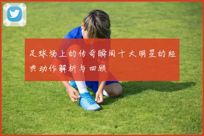 足球场上的传奇瞬间十大明星的经典动作解析与回顾