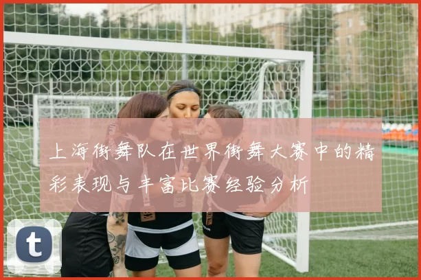 上海街舞队在世界街舞大赛中的精彩表现与丰富比赛经验分析