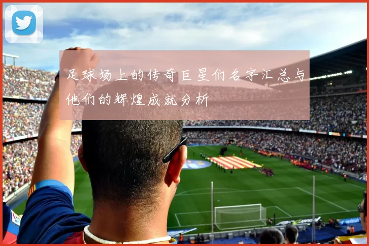 足球场上的传奇巨星们名字汇总与他们的辉煌成就分析