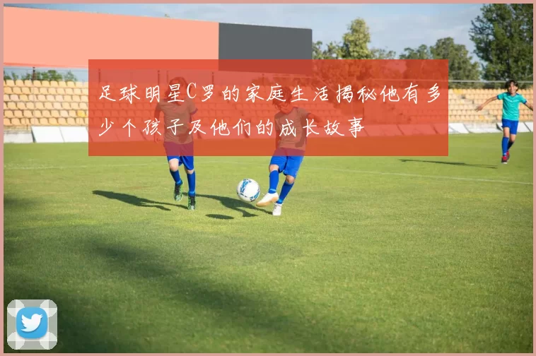 足球明星C罗的家庭生活揭秘他有多少个孩子及他们的成长故事