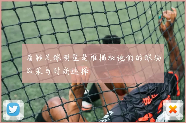 看鞋足球明星是谁揭秘他们的球场风采与时尚选择